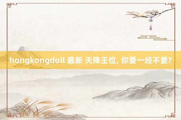 hongkongdoll 最新 天降王位， 你要一经不要?