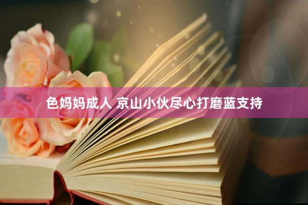 色妈妈成人 京山小伙尽心打磨蓝支持