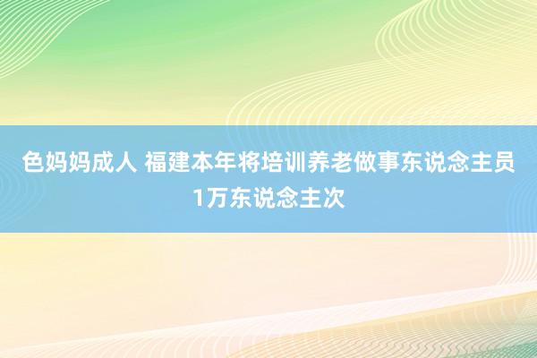 色妈妈成人 福建本年将培训养老做事东说念主员1万东说念主次