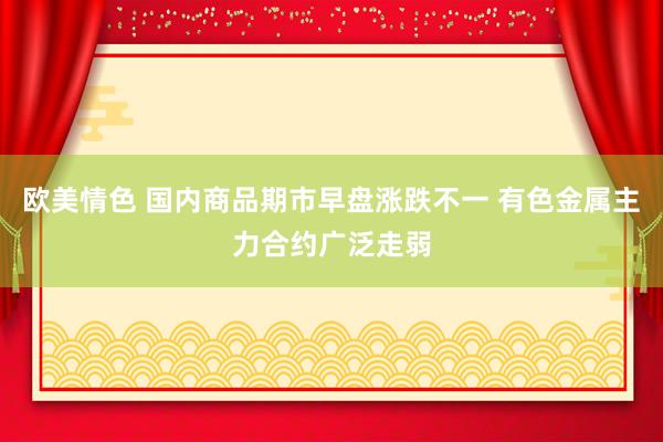 欧美情色 国内商品期市早盘涨跌不一 有色金属主力合约广泛走弱