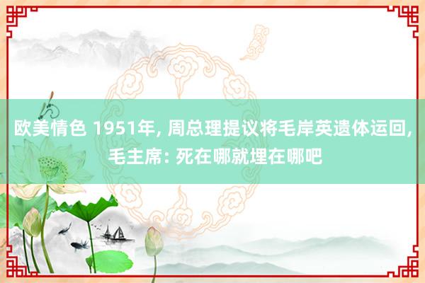欧美情色 1951年， 周总理提议将毛岸英遗体运回， 毛主席: 死在哪就埋在哪吧