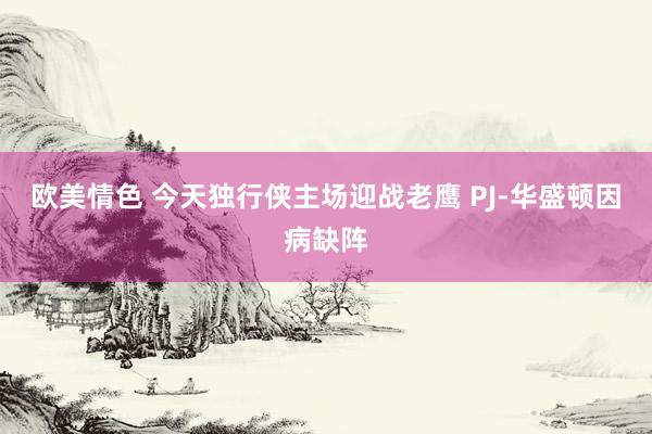 欧美情色 今天独行侠主场迎战老鹰 PJ-华盛顿因病缺阵