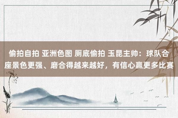偷拍自拍 亚洲色图 厕底偷拍 玉昆主帅：球队合座景色更强、磨合得越来越好，有信心赢更多比赛