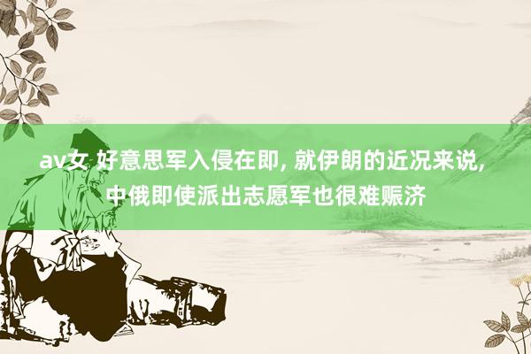 av女 好意思军入侵在即， 就伊朗的近况来说， 中俄即使派出志愿军也很难赈济