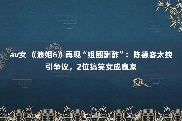 av女 《浪姐6》再现“姐圈酬酢”：陈德容太拽引争议，2位搞笑女成赢家
