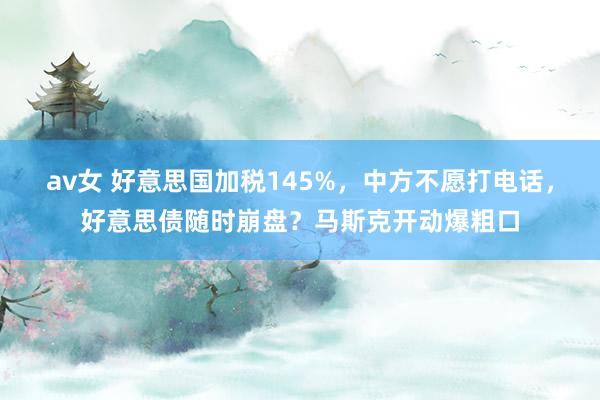 av女 好意思国加税145%，中方不愿打电话，好意思债随时崩盘？马斯克开动爆粗口