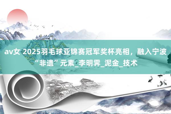 av女 2025羽毛球亚锦赛冠军奖杯亮相，融入宁波“非遗”元素_李明霁_泥金_技术
