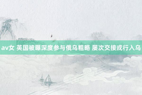 av女 英国被曝深度参与俄乌粗略 屡次交接戎行入乌