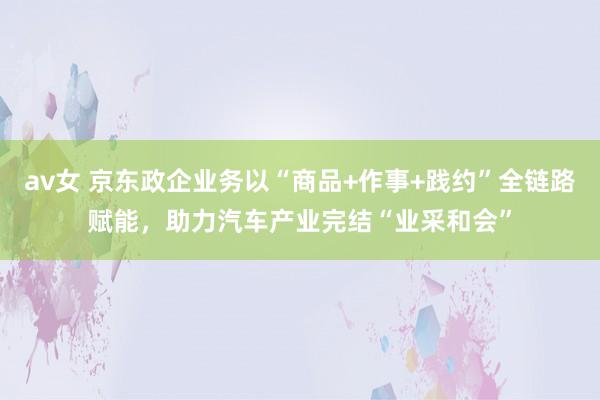 av女 京东政企业务以“商品+作事+践约”全链路赋能，助力汽车产业完结“业采和会”
