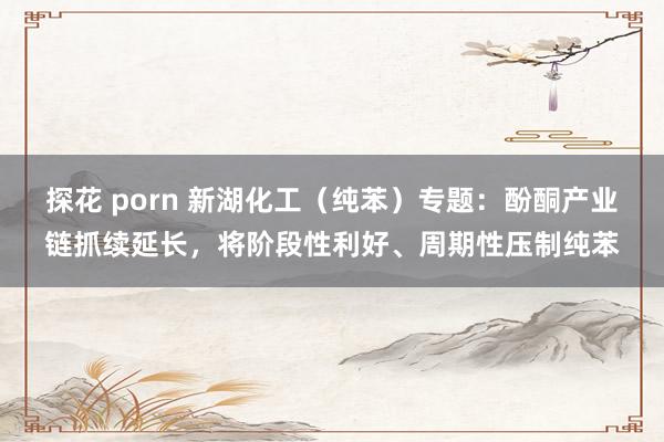 探花 porn 新湖化工（纯苯）专题：酚酮产业链抓续延长，将阶段性利好、周期性压制纯苯