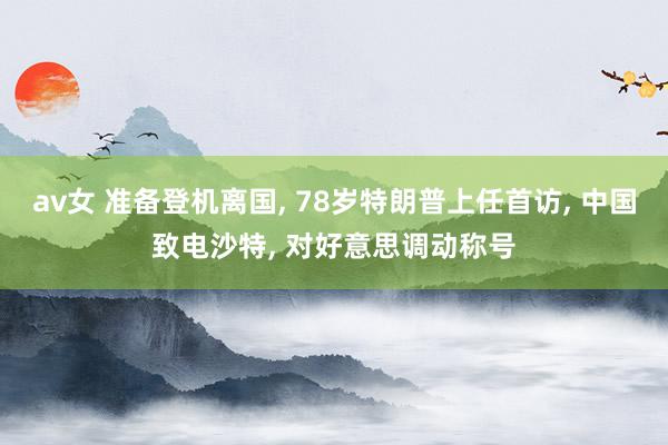 av女 准备登机离国， 78岁特朗普上任首访， 中国致电沙特， 对好意思调动称号