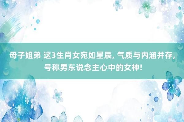 母子姐弟 这3生肖女宛如星辰， 气质与内涵并存， 号称男东说念主心中的女神!