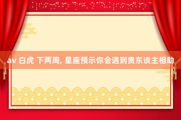 av 白虎 下两周， 星座预示你会遇到贵东谈主相助