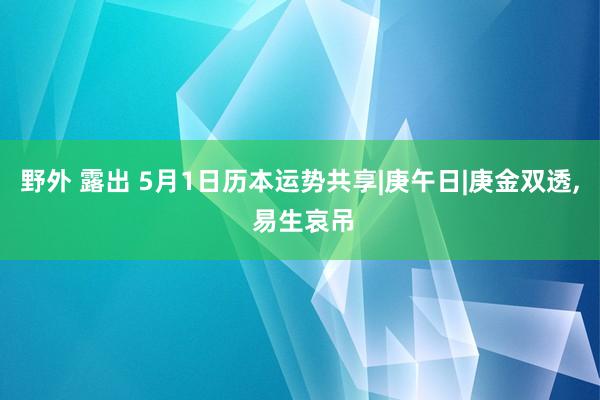 野外 露出 5月1日历本运势共享|庚午日|庚金双透， 易生哀吊