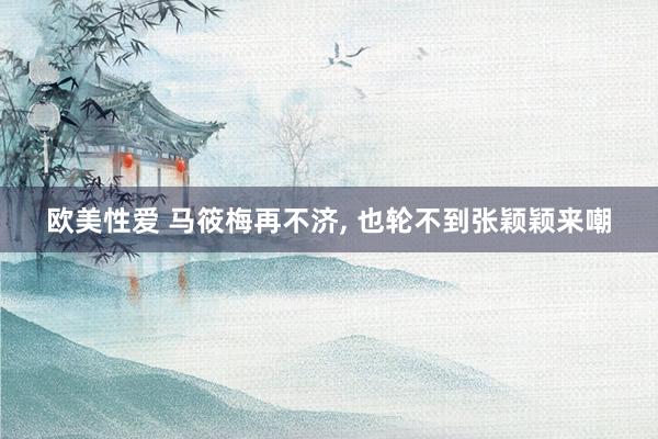欧美性爱 马筱梅再不济， 也轮不到张颖颖来嘲