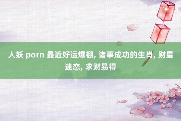人妖 porn 最近好运爆棚， 诸事成功的生肖， 财星迷恋， 求财易得