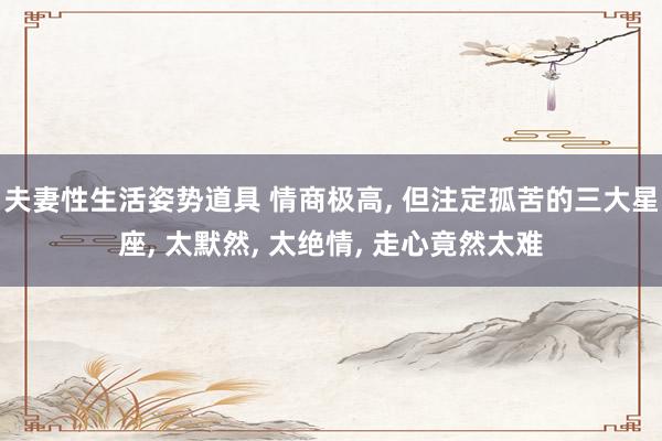 夫妻性生活姿势道具 情商极高， 但注定孤苦的三大星座， 太默然， 太绝情， 走心竟然太难