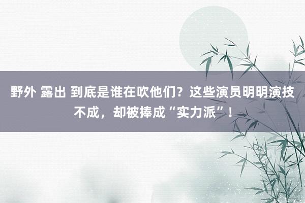 野外 露出 到底是谁在吹他们？这些演员明明演技不成，却被捧成“实力派”！